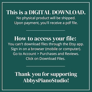 May include: A teal green background with white text explaining that this is a digital download. The text says that no physical product will be shipped and that upon payment, a PDF file will be received. The text also explains how to access the file by signing into Etsy on a browser and going to the Purchases and Reviews section. The text ends with "Thank you for supporting AbbysPianoStudio!"