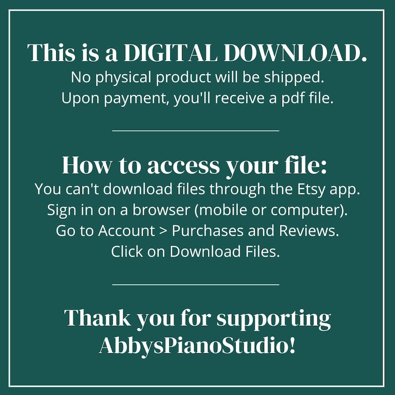 May include: A teal green background with white text explaining that this is a digital download. The text says that no physical product will be shipped and that upon payment, a PDF file will be received. The text also explains how to access the file by signing into Etsy on a browser and going to the Purchases and Reviews section. The text ends with "Thank you for supporting AbbysPianoStudio!"