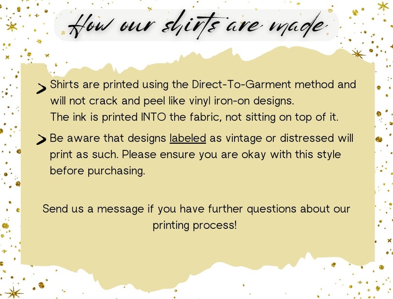 May include: A yellow background with black text explaining how shirts are printed using the Direct-To-Garment method. The text says that the ink is printed into the fabric, not sitting on top of it. It also mentions that designs labeled as vintage or distressed will print as such. The text encourages customers to send a message if they have further questions about the printing process.