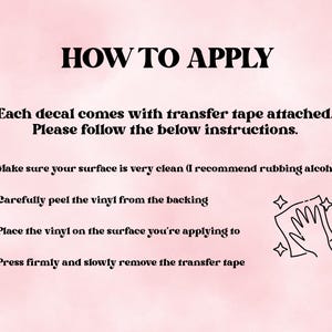 May include: A light pink instructional graphic titled HOW TO APPLY. It states each decal comes with transfer tape and lists four steps: clean the surface, peel the vinyl from the backing, place the vinyl, and press firmly before removing the tape.