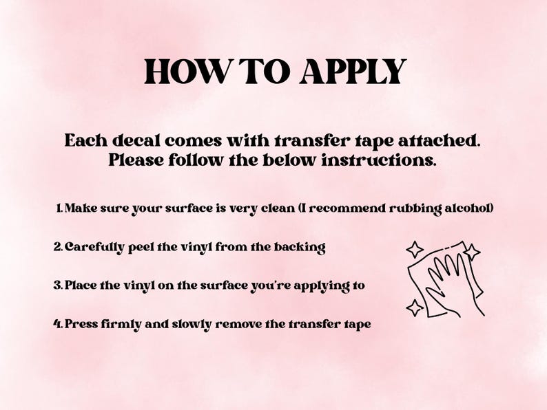 May include: A light pink instructional graphic titled HOW TO APPLY. It states each decal comes with transfer tape and lists four steps: clean the surface, peel the vinyl from the backing, place the vinyl, and press firmly before removing the tape.