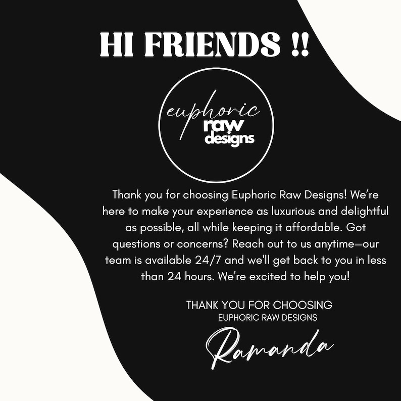 May include: Black and white graphic with the text "HI FRIENDS!!" and the logo "euphoric raw designs". The text below the logo reads "Thank you for choosing Euphoric Raw Designs! We're here to make your experience as luxurious and delightful as possible, all while keeping it affordable. Got questions or concerns? Reach out to us anytime - our team is available 24/7 and we'll get back to you in less than 24 hours. We're excited to help you!" and "THANK YOU FOR CHOOSING EUPHORIC RAW DESIGNS" with the handwritten signature "Ramanda".