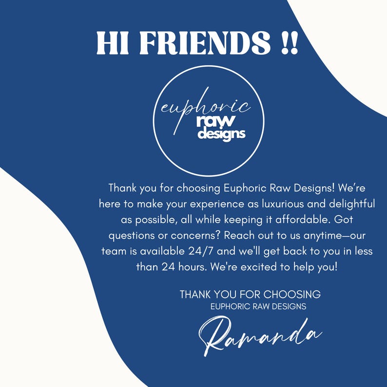 May include: Blue and white graphic with the text "HI FRIENDS!!" and the logo "euphoric raw designs". The text below the logo reads "Thank you for choosing Euphoric Raw Designs! We're here to make your experience as luxurious and delightful as possible, all while keeping it affordable. Got questions or concerns? Reach out to us anytime-our team is available 24/7 and we'll get back to you in less than 24 hours. We're excited to help you!" and "THANK YOU FOR CHOOSING EUPHORIC RAW DESIGNS" with the signature "Ramanda" at the bottom.