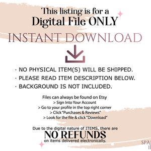 May include: A pink and white graphic with the text "This listing is for a Digital File ONLY INSTANT DOWNLOAD" and a downward pointing arrow. The text "NO PHYSICAL ITEM(S) WILL BE SHIPPED. PLEASE READ ITEM DESCRIPTION BELOW. BACKGROUND IS NOT INCLUDED." is also included. The text "Files can always be found on Etsy > Sign Into Your Account > Go to your profile in the top right corner > Click "Purchases & Reviews" > Look for the file & click "Download" Due to the digital nature of ITEMS, there are NO REFUNDS on items delivered electronically. SPARKLING IDEAS" is also included.