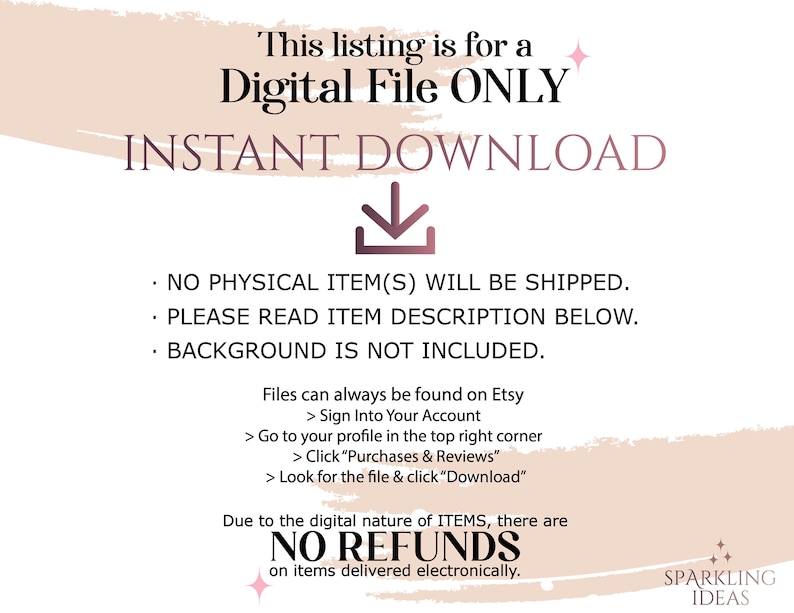 May include: A pink and white graphic with the text "This listing is for a Digital File ONLY INSTANT DOWNLOAD" and a downward pointing arrow. The text "NO PHYSICAL ITEM(S) WILL BE SHIPPED. PLEASE READ ITEM DESCRIPTION BELOW. BACKGROUND IS NOT INCLUDED." is also included. The text "Files can always be found on Etsy > Sign Into Your Account > Go to your profile in the top right corner > Click "Purchases & Reviews" > Look for the file & click "Download" Due to the digital nature of ITEMS, there are NO REFUNDS on items delivered electronically. SPARKLING IDEAS" is also included.