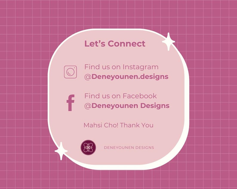 Puede incluir: Un gr&aacute;fico rosa y blanco con el texto "Let's Connect" y los iconos de redes sociales para Instagram y Facebook. El texto incluye los nombres de usuario "@Deneyounen.designs" y "@Deneyounen Designs". El gr&aacute;fico tambi&eacute;n incluye el texto "Mahsi Cho! Thank You" y el texto "DENEYOUNEN DESIGNS".