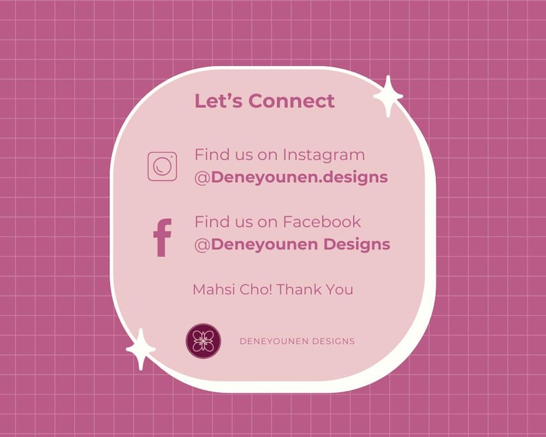 Pu&ograve; includere: Una scheda di contatto quadrata per i social media con uno sfondo a griglia rosa e un pannello centrale arrotondato rosa chiaro. Il testo recita: Let's Connect, Find us on Instagram @Deneyounen.designs, Find us on Facebook @Deneyounen Designs, Mahsi Cho! Thank You e Deneyounen Designs.