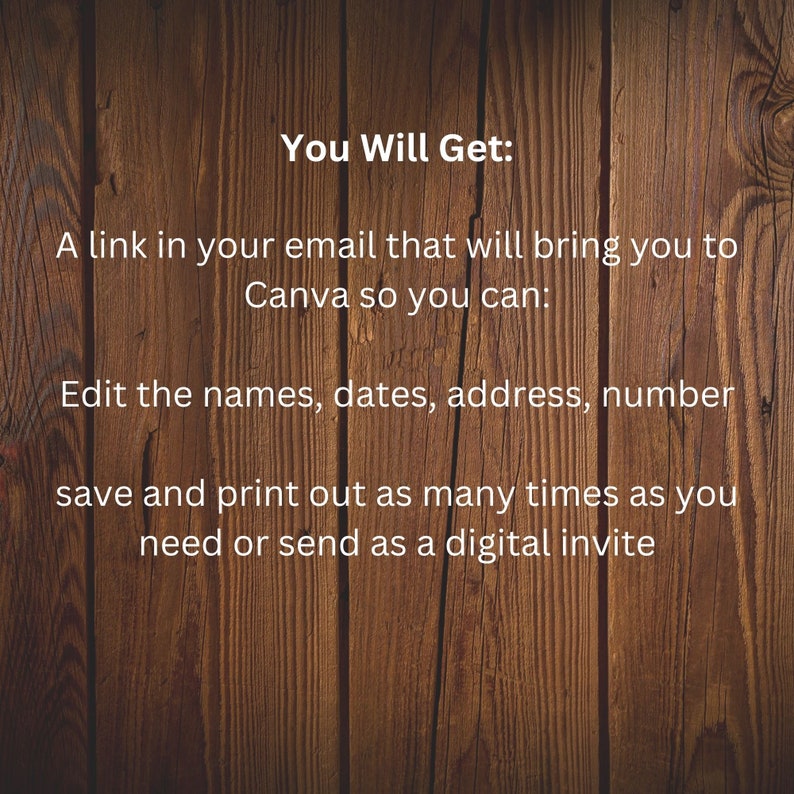 May include: Text on a woodgrain background that reads "You Will Get: A link in your email that will bring you to Canva so you can: Edit the names, dates, address, number save and print out as many times as you need or send as a digital invite"