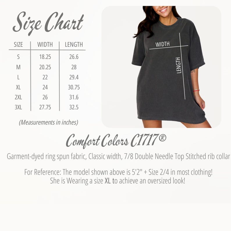 May include: Size chart for a t-shirt with measurements in inches. The chart shows the width and length of the shirt in sizes S, M, L, XL, 2XL, and 3XL. The text "Comfort Colors C1717&reg;" is at the bottom of the chart. The text "Garment-dyed ring spun fabric, Classic width, 7/8 Double Needle Top Stitched rib collar" is below the brand name. The text "For Reference: The model shown above is 5'2" + Size 2/4 in most clothing! She is Wearing a size XL to achieve an oversized look!" is at the bottom of the chart.