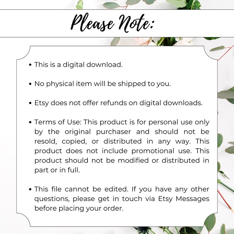 May include: A white background with black text outlining the terms of use for a digital download. The text reads: "Please Note: This is a digital download. No physical item will be shipped to you. Etsy does not offer refunds on digital downloads. Terms of Use: This product is for personal use only by the original purchaser and should not be resold, copied, or distributed in any way. This product does not include promotional use. This product should not be modified or distributed in part or in full. This file cannot be edited. If you have any other questions, please get in touch via Etsy Messages before placing your order."