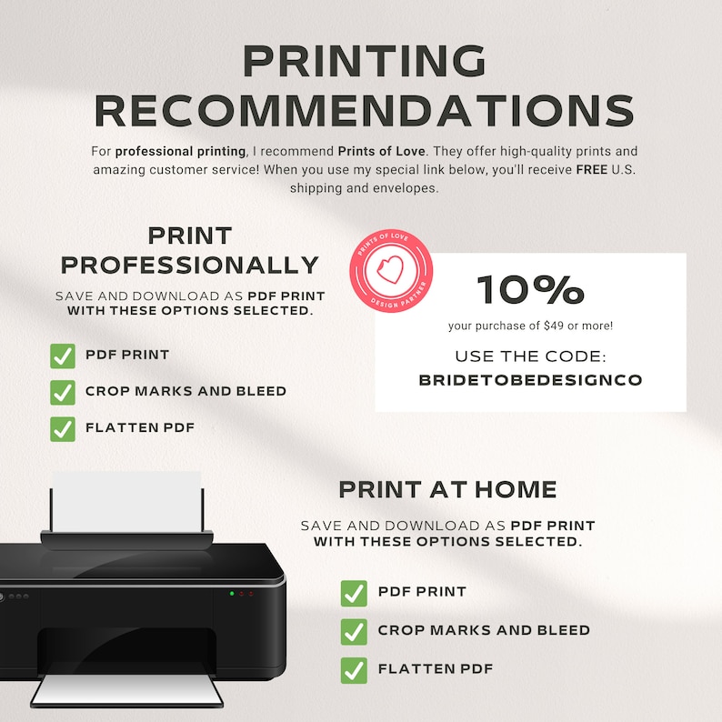 May include: A graphic with instructions for printing professionally or at home. It includes a checklist of options for PDF print, crop marks and bleed, and flatten PDF. It also includes a 10% discount code for Prints of Love, a design partner, for purchases of $49 or more. The code is BRIDETOBEDESIGNCO.