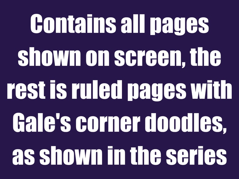 May include: Text on a dark blue background that reads: "Contains all pages shown on screen, the rest is ruled pages with Gale's corner doodles, as shown in the series."