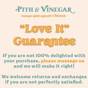 May include: A graphic with the text "PITH & VINEGAR vintage spirit apparel & lifestyle" and "Love It" Guarantee. The text is in a light orange colour on a light peach background. The text below states "If you are not 100% delighted with your purchase, please message us and we will make it right! We welcome returns and exchanges if you are not perfectly satisfied."