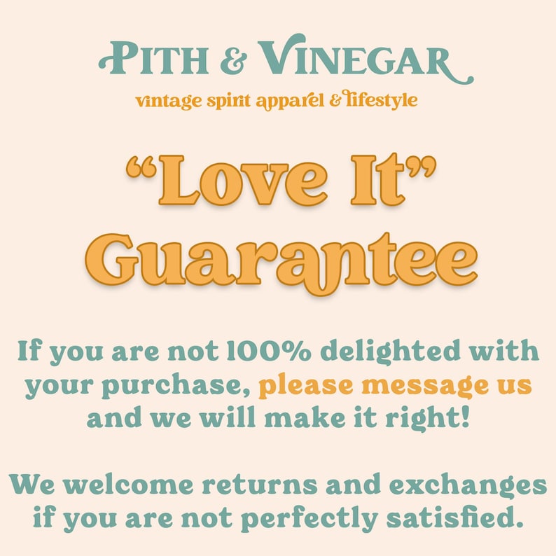 May include: A graphic with the text "PITH & VINEGAR vintage spirit apparel & lifestyle" and "Love It" Guarantee. The text is in a light orange color on a light peach background. The text below states "If you are not 100% delighted with your purchase, please message us and we will make it right! We welcome returns and exchanges if you are not perfectly satisfied."