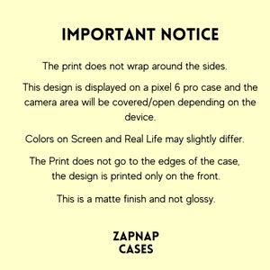 May include: Important notice text about phone case printing. The print does not wrap around the sides. The design is displayed on a Pixel 6 Pro case. The camera area will be covered or open depending on the device. Colors on screen and real life may slightly differ. The print does not go to the edges of the case, the design is printed only on the front. This is a matte finish and not glossy. ZAPNAP CASES.