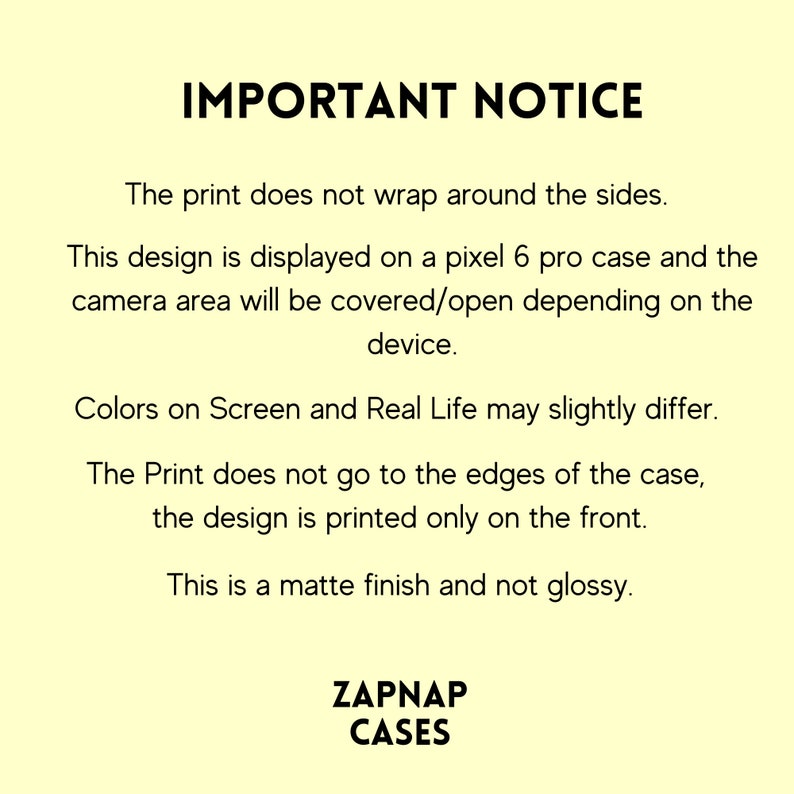 May include: Important notice text about phone case printing. The print does not wrap around the sides. The design is displayed on a Pixel 6 Pro case. The camera area will be covered or open depending on the device. Colors on screen and real life may slightly differ. The print does not go to the edges of the case, the design is printed only on the front. This is a matte finish and not glossy. ZAPNAP CASES.