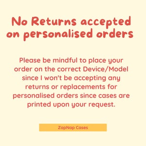 May include: A yellow and red text graphic on a cream background. The text reads "No Returns accepted on personalised orders. Please be mindful to place your order on the correct Device/Model since I won't be accepting any returns or replacements for personalised orders since cases are printed upon your request. ZapNap Cases"