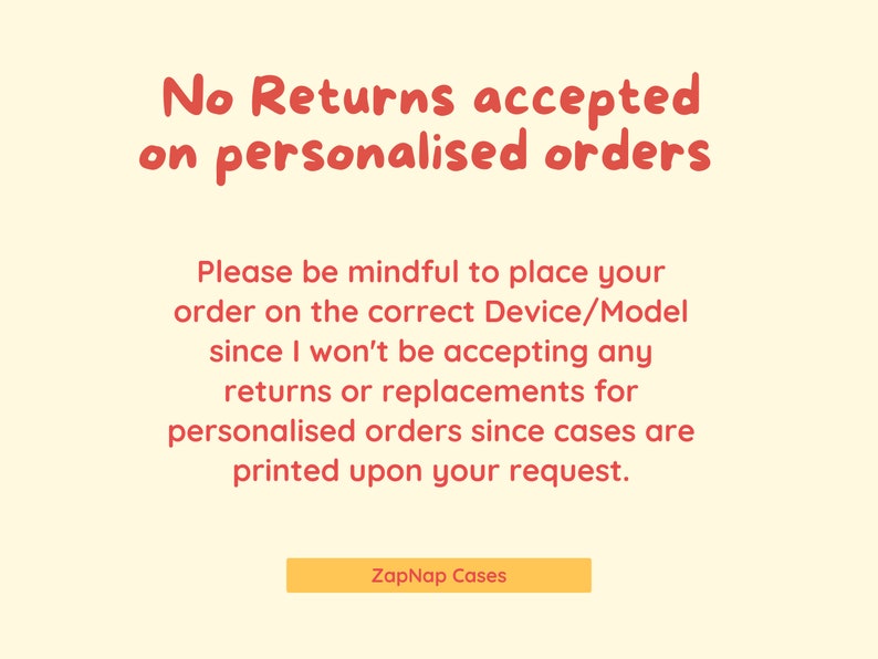 May include: A yellow and red text graphic on a cream background. The text reads "No Returns accepted on personalised orders. Please be mindful to place your order on the correct Device/Model since I won't be accepting any returns or replacements for personalised orders since cases are printed upon your request. ZapNap Cases"