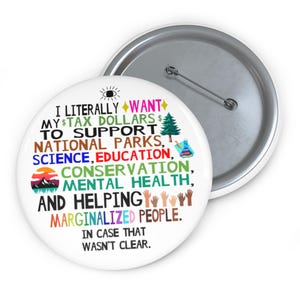 May include: A white button with a colorful design that says "I literally want my tax dollars to support national parks, science, education, conservation, mental health, and helping marginalized people. In case that wasn't clear."