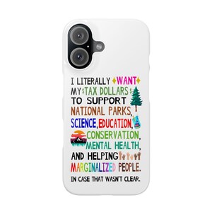 May include: White iPhone case with a colorful graphic that says "I literally want my $tax dollars $ to support national parks, science, education, conservation, mental health, and helping marginalized people. In case that wasn't clear."