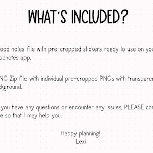 May include: Text on a white background with black text that reads "WHAT'S INCLUDED?"  1 Good notes file with pre-cropped stickers ready to use on your Goodnotes app. 1 PNG Zip file with individual pre-cropped PNGs with transparent background. If you have any questions or encounter any issues, PLEASE contact me so that I may help you. Happy planning! Lexi