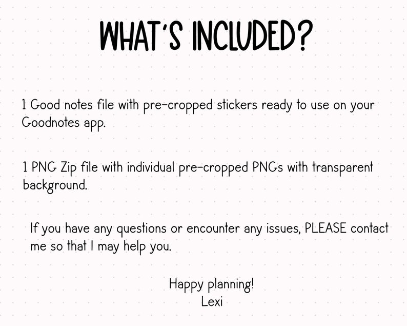 May include: Text on a white background with black text that reads "WHAT'S INCLUDED?"  1 Good notes file with pre-cropped stickers ready to use on your Goodnotes app. 1 PNG Zip file with individual pre-cropped PNGs with transparent background. If you have any questions or encounter any issues, PLEASE contact me so that I may help you. Happy planning! Lexi