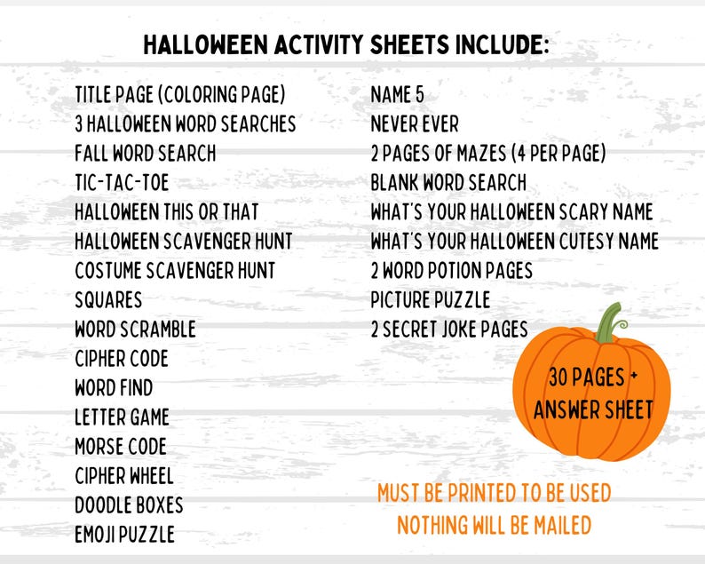 May include: A Halloween activity sheet with a list of games and puzzles, including word searches, mazes, and a picture puzzle. The image features a pumpkin graphic and the text "30 PAGES + ANSWER SHEET". The text also states "MUST BE PRINTED TO BE USED".