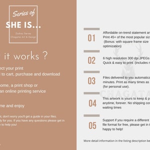 May include: A digital download of printable art featuring the text "Series of SHE IS... Zodiac Series Chagatai Art & Design". The image also includes a list of five steps on how to purchase and print the artwork. The steps are numbered 1 through 5 and include the following text: "Affordable on-trend statement art Print 45+ of the most popular sizes (Bonus: with square frame size optimization)", "6 high resolution 300 dpi JPEGS Quick & easy to print (includes manuel pdf)", "Files delivered to you automatically in minutes. Print as many times as you like (for personal use).", "This artwork is yours to keep & print anytime, forever. No shipping costs or waiting times", "Support if you require a different size or file format for free, please get in touch. I'm happy to help!"