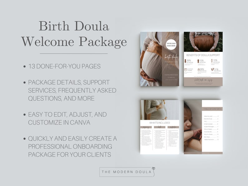 May include: A digital download of a 13-page birth doula welcome package. The package includes information about the services offered, frequently asked questions, and more. The package is easy to edit and customize in Canva. The text on the page reads "Birth Doula Welcome Package", "13 Done-For-You Pages", "Package Details, Support Services, Frequently Asked Questions, and More", "Easy to Edit, Adjust, and Customize in Canva", "Quickly and Easily Create a Professional Onboarding Package for Your Clients", "The Modern Doula".