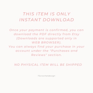 May include: Pink text on a white background reads "This item is only instant download."  The text continues, "Once your payment is confirmed, you can download the PDF directly from Etsy (Downloads are supported only in WEB BROWSER). You can always find your purchase in your account under the "Purchases and Reviews" section. NO PHYSICAL ITEM WILL BE SHIPPED. TScrochetdesign"