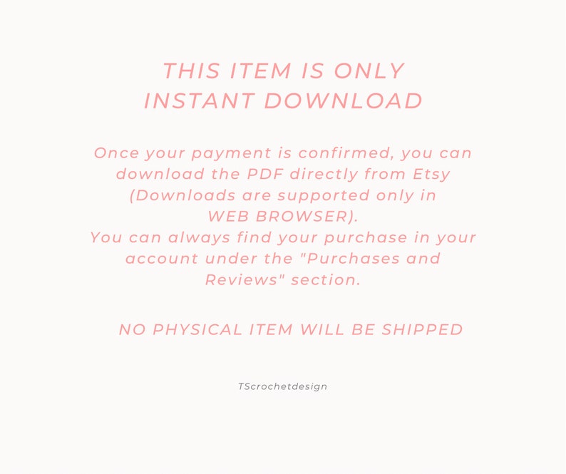 May include: Pink text on a white background reads "This item is only instant download."  The text continues, "Once your payment is confirmed, you can download the PDF directly from Etsy (Downloads are supported only in WEB BROWSER). You can always find your purchase in your account under the "Purchases and Reviews" section. NO PHYSICAL ITEM WILL BE SHIPPED. TScrochetdesign"
