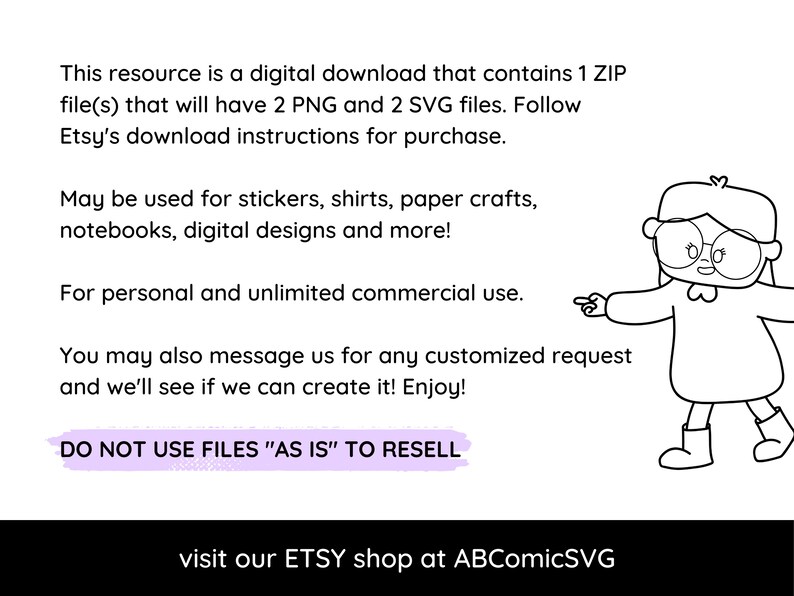 May include: A black and white illustration of a girl wearing glasses and a dress, pointing to the right. The text reads: "This resource is a digital download that contains 1 ZIP file(s) that will have 2 PNG and 2 SVG files. Follow Etsy's download instructions for purchase. May be used for stickers, shirts, paper crafts, notebooks, digital designs and more! For personal and unlimited commercial use. You may also message us for any customized request and we'll see if we can create it! Enjoy! DO NOT USE FILES "AS IS" TO RESELL visit our ETSY shop at ABComicSVG"