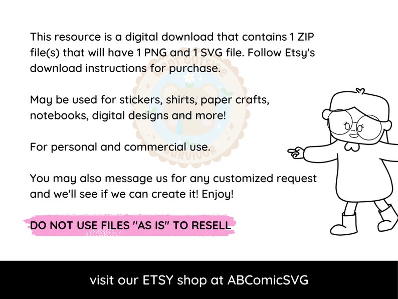 May include: A black and white illustration of a girl wearing glasses and a sweater, pointing to the text "DO NOT USE FILES "AS IS" TO RESELL". The text also includes "This resource is a digital download that contains 1 ZIP file(s) that will have 1 PNG and 1 SVG file. Follow Etsy's download instructions for purchase. May be used for stickers, shirts, paper crafts, notebooks, digital designs and more! For personal and commercial use. You may also message us for any customized request and we'll see if we can create it! Enjoy! visit our ETSY shop at ABComicSVG"
