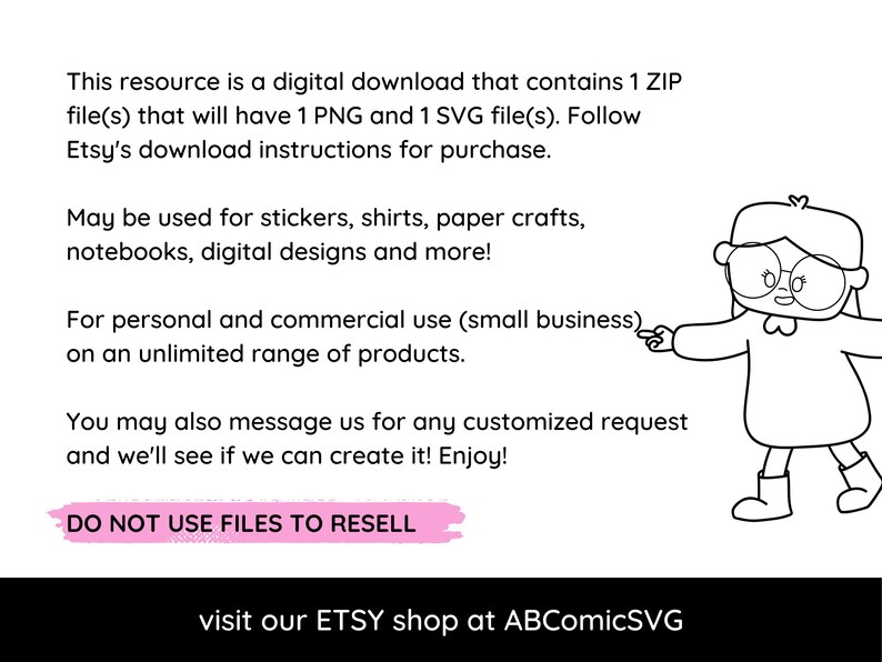 May include: A black and white illustration of a girl wearing glasses and a sweater, pointing to the text "For personal and commercial use (small business)". The text reads "This resource is a digital download that contains 1 ZIP file(s) that will have 1 PNG and 1 SVG file(s). Follow Etsy's download instructions for purchase. May be used for stickers, shirts, paper crafts, notebooks, digital designs and more! For personal and commercial use (small business) on an unlimited range of products. You may also message us for any customized request and we'll see if we can create it! Enjoy! DO NOT USE FILES TO RESELL visit our ETSY shop at ABComicSVG"