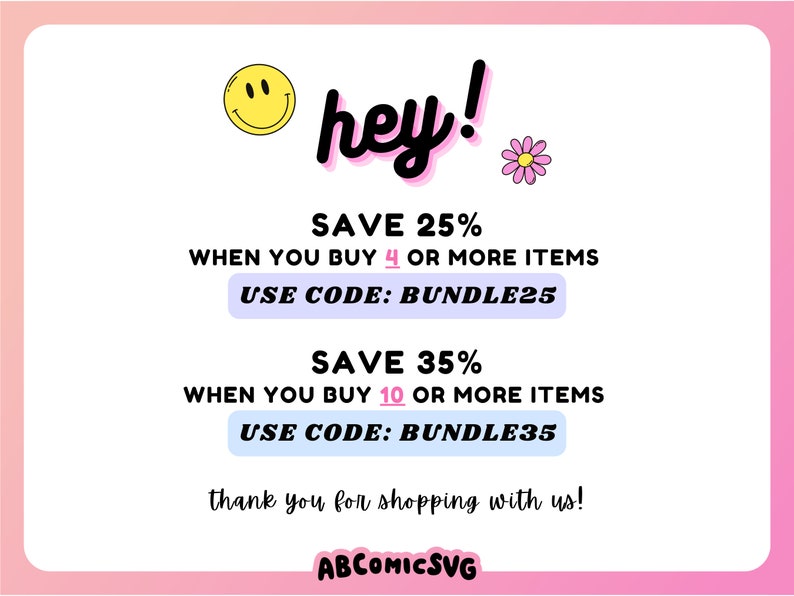 May include: A pink and white graphic with a smiley face and the text "hey!" in black. The graphic also includes the text "SAVE 25% WHEN YOU BUY 4 OR MORE ITEMS USE CODE: BUNDLE25 SAVE 35% WHEN YOU BUY 10 OR MORE ITEMS USE CODE: BUNDLE35 thank you for shopping with us! ABCOMICSVG"