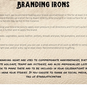 May include: Branding irons are used to commemorate anniversaries, birthdays, celebrate holidays, teams and victories, and also memorialize losses. It is an honor to make these and to be included in your celebrations! We also love to hear your stories. If you choose to share on social media, please tag us @therusticpatina