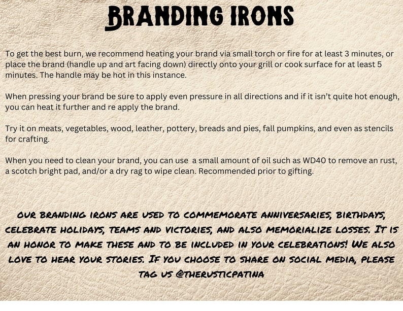 May include: Branding irons are used to commemorate anniversaries, birthdays, celebrate holidays, teams and victories, and also memorialize losses. It is an honor to make these and to be included in your celebrations! We also love to hear your stories. If you choose to share on social media, please tag us @therusticpatina