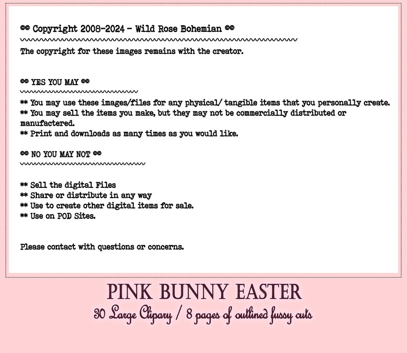 May include: Pink Bunny Easter digital clipart set with 30 large images and 8 pages of outlined fussy cuts. The copyright for these images remains with the creator. You may use these images for any physical items that you personally create. You may sell the items you make, but they may not be commercially distributed or manufactured. You may print and download the images as many times as you would like. You may not sell the digital files, share or distribute them in any way, use them to create other digital items for sale, or use them on print-on-demand sites.