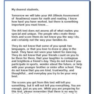 May include: A letter to students from a teacher, encouraging them to be themselves and reminding them that standardised tests don't measure everything that makes them special. The letter includes the text "My dearest students. Tomorrow we will take your IAR (Illinois Assessment of Readiness) exam for maths and reading. I know how hard you have worked, but there is something important you must know.... The IAR test does not assess all of what makes you special and unique. The people who create these tests and score them do not know you the way I do, and certainly not the way your families do. They do not know that some of you speak two languages, or that you love to draw or play in the band. They have not seen your talent for dancing. They do not know that your friends count on you to be there for them, that your laughter is contagious and brightens a friend's day. They do not know if you participate in sports, wonder about the future, or help with your younger brother or sister after school. They do not know that you are kind, trustworthy, and thoughtful... and everyday you try to be your very best. The scores you get from this test will tell you something, but it will not tell you everything. You are enough, just as you are. While you are preparing for this test, please remember that there is no way to "test" all of the amazing and awesome things that make you, YOU! Love."