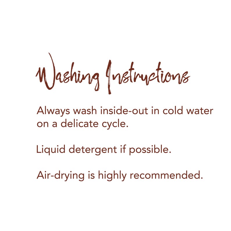 May include: Washing instructions for delicate garments: Always wash inside-out in cold water on a delicate cycle. Use liquid detergent if possible. Air-drying is highly recommended.