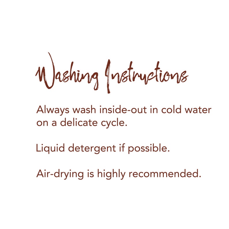 May include: Washing instructions for delicate garments: Always wash inside-out in cold water on a delicate cycle. Use liquid detergent if possible. Air-drying is highly recommended.