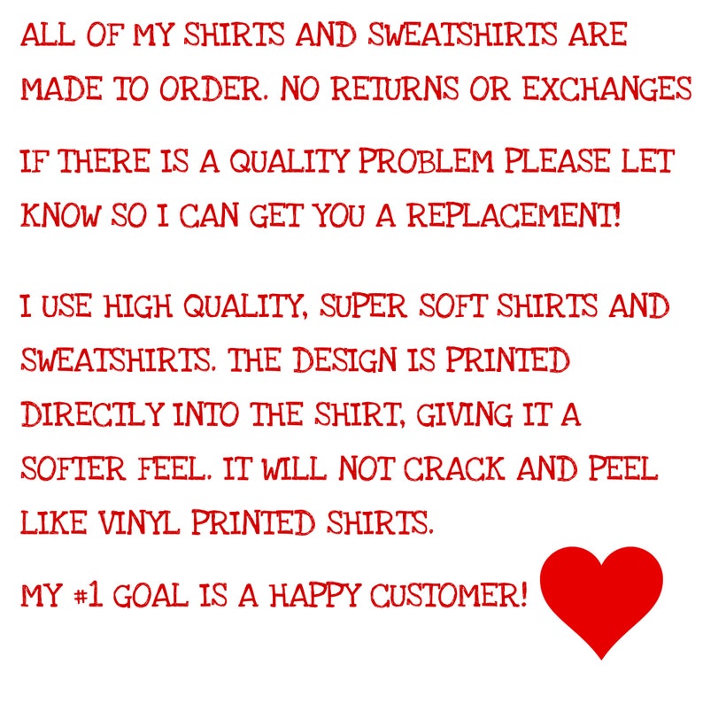 May include: Red text on a white background with a red heart in the bottom right corner. The text reads: "All of my shirts and sweatshirts are made to order. No returns or exchanges. If there is a quality problem please let know so I can get you a replacement! I use high quality, super soft shirts and sweatshirts. The design is printed directly into the shirt, giving it a softer feel. It will not crack and peel like vinyl printed shirts. My #1 goal is a happy customer!"