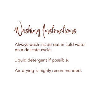 May include: Washing instructions for delicate fabrics: Always wash inside-out in cold water on a delicate cycle. Use liquid detergent if possible. Air-drying is highly recommended.