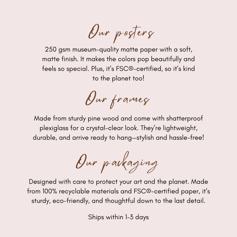 May include: Text describing the features of posters, frames, and packaging. The text mentions 250 gsm museum-quality matte paper, FSC&reg;-certified paper, sturdy pine wood frames, shatterproof plexiglass, and 100% recyclable materials. The text also mentions that the products are designed with care to protect art and the planet. The text concludes with "Ships within 1-3 days."