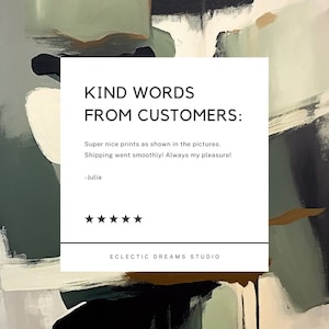May include: A white square with black text that reads "KIND WORDS FROM CUSTOMERS:" followed by a customer review that says "Super nice prints as shown in the pictures. Shipping went smoothly! Always my pleasure! -Julia" and a 5-star rating. The text "ECLECTIC DREAMS STUDIO" is at the bottom of the square. The square is on a background of abstract art with black, brown, and green colours.