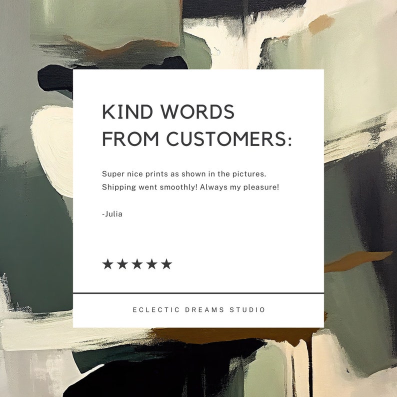 May include: A white square with black text that reads "KIND WORDS FROM CUSTOMERS:" followed by a customer review that says "Super nice prints as shown in the pictures. Shipping went smoothly! Always my pleasure! -Julia" and a 5-star rating. The text "ECLECTIC DREAMS STUDIO" is at the bottom of the square. The square is on a background of abstract art with black, brown, and green colours.