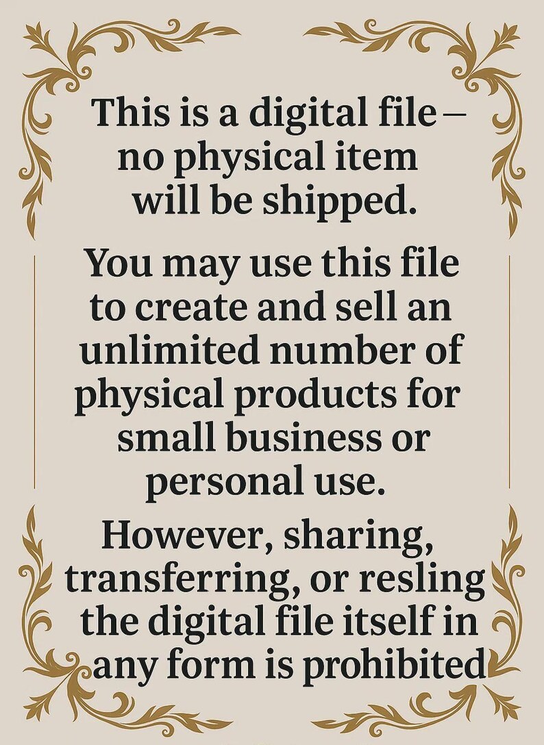 May include: Text on a beige background with a decorative border. The text reads: "This is a digital file - no physical item will be shipped. You may use this file to create and sell an unlimited number of physical products for small business or personal use. However, sharing, transferring, or resling the digital file itself in any form is prohibited."