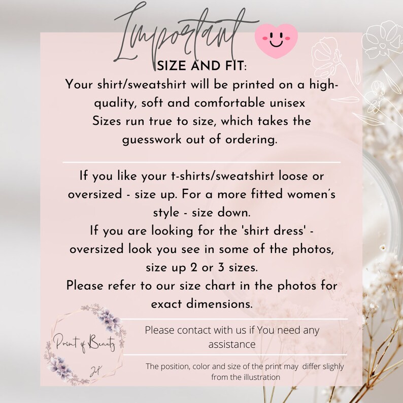 May include: Pink and white graphic with the text "Important" in a handwritten font. The text "SIZE AND FIT" is in black text. The graphic provides information about sizing for shirts and sweatshirts. The text reads: "Your shirt/sweatshirt will be printed on a high-quality, soft and comfortable unisex Sizes run true to size, which takes the guesswork out of ordering. If you like your t-shirts/sweatshirt loose or oversized - size up. For a more fitted women's style - size down. If you are looking for the 'shirt dress' - oversized look you see in some of the photos, size up 2 or 3 sizes. Please refer to our size chart in the photos for exact dimensions. Please contact with us if You need any assistance The position, color and size of the print may differ slightly from the illustration"