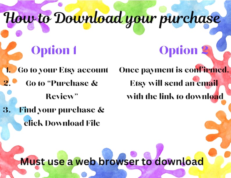 May include: A colorful graphic with paint splatters and instructions on how to download a purchase from Etsy. The text says "How to Download your purchase" and lists two options. Option 1: Go to your Etsy account, Go to "Purchase & Review", Find your purchase & click Download File. Option 2: Once payment is confirmed, Etsy will send an email with the link to download. The text at the bottom says "Must use a web browser to download."