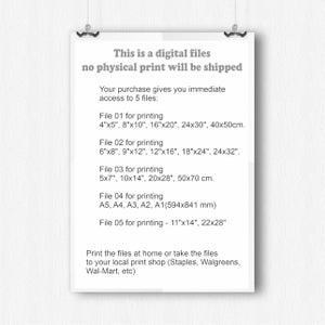 May include: A white sheet of paper with black text describing the digital files included in a purchase. The text says "This is a digital files no physical print will be shipped. Your purchase gives you immediate access to 5 files: File 01 for printing 4"x5", 8"x10", 16"x20", 24x30", 40x50cm. File 02 for printing 6"x8", 9"x12", 12"x16", 18"x24", 24x32". File 03 for printing 5x7", 10x14", 20x28", 50x70 cm. File 04 for printing A5, A4, A3, A2, A1(594x841 mm) File 05 for printing - 11"x14", 22x28" Print the files at home or take the files to your local print shop (Staples, Walgreens, Wal-Mart, etc)"